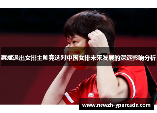 蔡斌退出女排主帅竞选对中国女排未来发展的深远影响分析