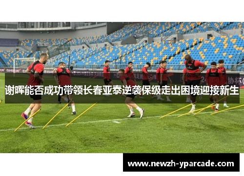 谢晖能否成功带领长春亚泰逆袭保级走出困境迎接新生