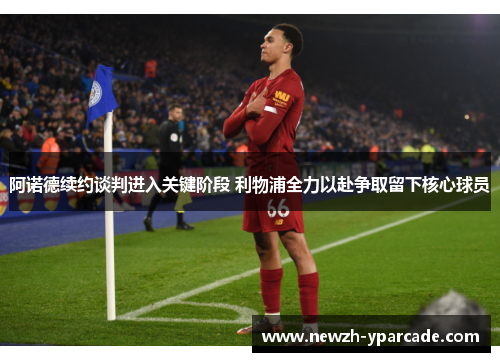 阿诺德续约谈判进入关键阶段 利物浦全力以赴争取留下核心球员