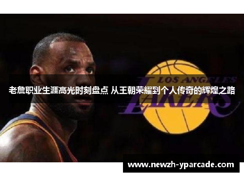 老詹职业生涯高光时刻盘点 从王朝荣耀到个人传奇的辉煌之路