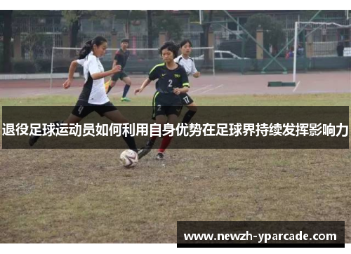 退役足球运动员如何利用自身优势在足球界持续发挥影响力 退役足球运动员如何利用自身优势在足球界持续发挥影响力