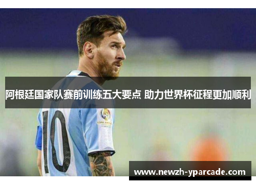 阿根廷国家队赛前训练五大要点 助力世界杯征程更加顺利 阿根廷国家队赛前训练五大要点 助力世界杯征程更加顺利