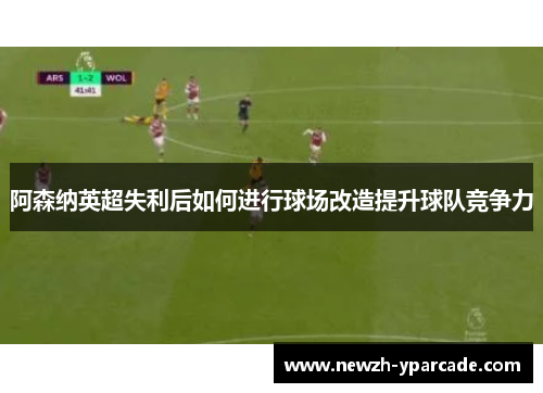 阿森纳英超失利后如何进行球场改造提升球队竞争力 阿森纳英超失利后如何进行球场改造提升球队竞争力