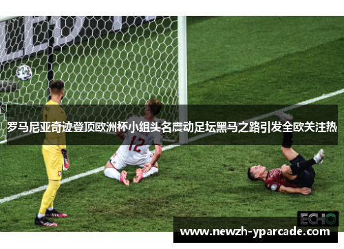 罗马尼亚奇迹登顶欧洲杯小组头名震动足坛黑马之路引发全欧关注热