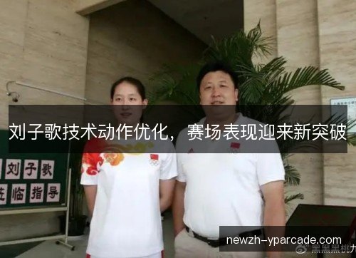 刘子歌技术动作优化，赛场表现迎来新突破