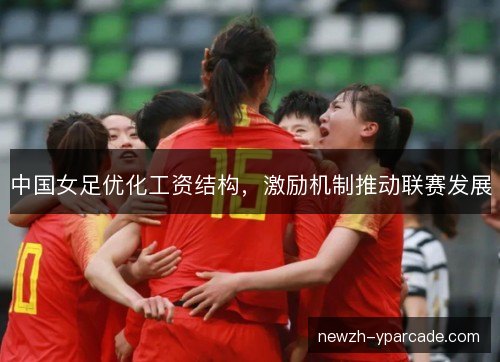 中国女足优化工资结构,激励机制推动联赛发展 中国女足优化工资结构,激励机制推动联赛发展