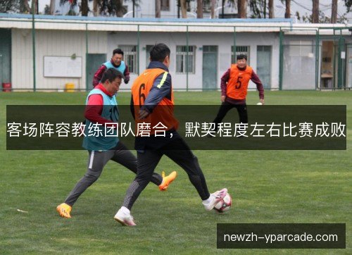 客场阵容教练团队磨合,默契程度左右比赛成败 客场阵容教练团队磨合,默契程度左右比赛成败