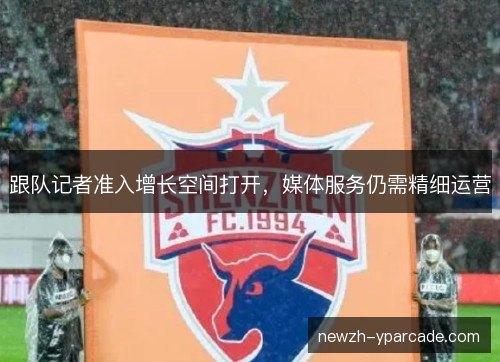 跟队记者准入增长空间打开，媒体服务仍需精细运营